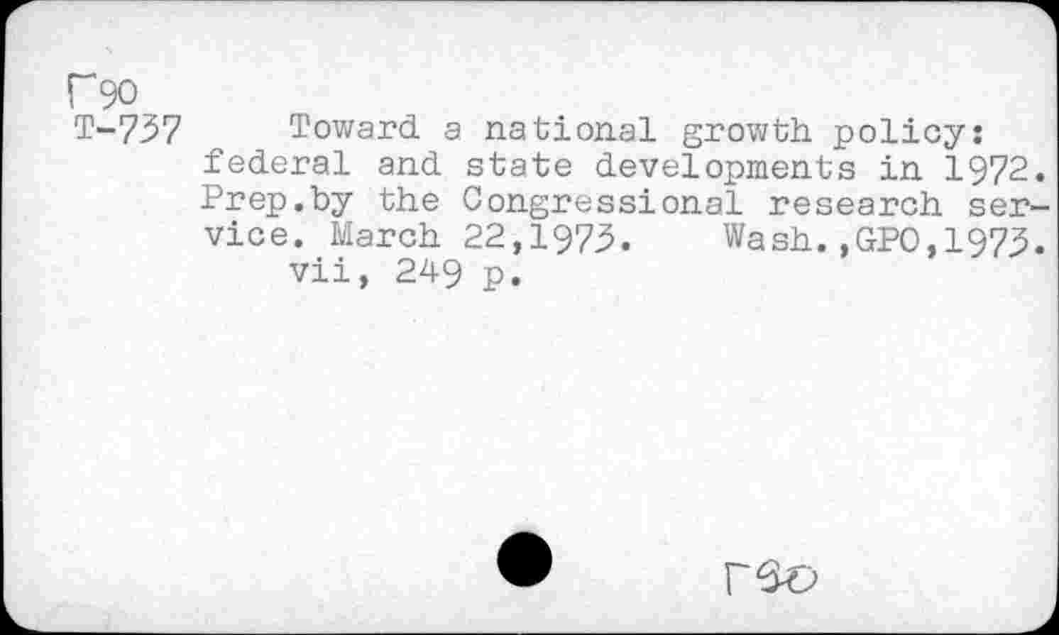 ﻿f90
T-737
Toward a national growth policy: federal and state developments in 1972. Prep.by the Congressional research service. March 22,1973. Wash.,GPO,1973.
vii, 249 p.